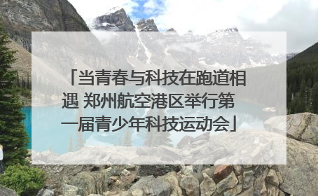 当青春与科技在跑道相遇 郑州航空港区举行第一届青少年科技运动会
