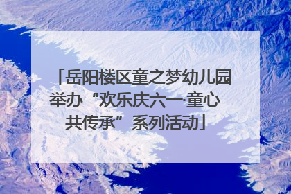 岳阳楼区童之梦幼儿园举办“欢乐庆六一·童心共传承”系列活动