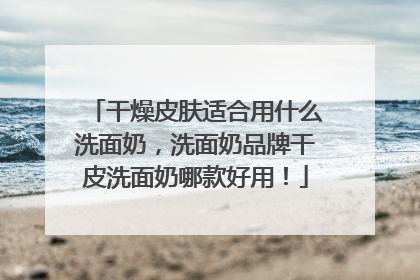 干燥皮肤适合用什么洗面奶，洗面奶品牌干皮洗面奶哪款好用！