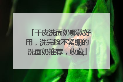 干皮洗面奶哪款好用，洗完脸不紧绷的洗面奶推荐，收藏