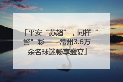 平安“苏超”，同样“警”彩——常州3.6万余名球迷畅享盛宴