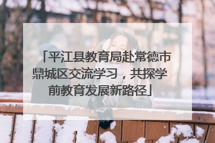 平江县教育局赴常德市鼎城区交流学习，共探学前教育发展新路径