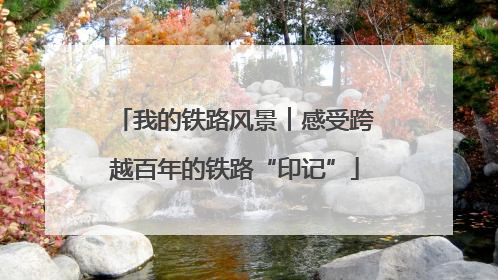 我的铁路风景︱感受跨越百年的铁路“印记”