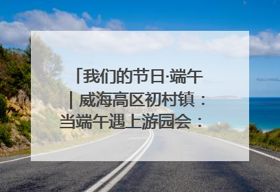 我们的节日·端午｜威海高区初村镇：当端午遇上游园会：来一场“粽”享欢乐的趣味冒险！
