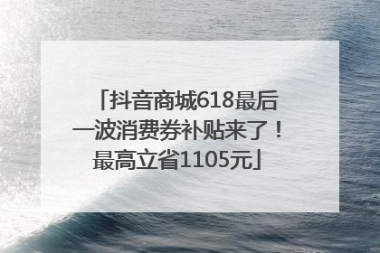 抖音商城618最后一波消费券补贴来了！最高立省1105元