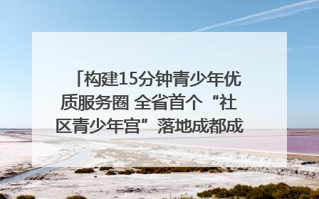 构建15分钟青少年优质服务圈 全省首个“社区青少年宫”落地成都成华区｜一老一小总关情