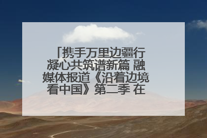 携手万里边疆行 凝心共筑谱新篇 融媒体报道《沿着边境看中国》第二季 在广西东兴正式启动