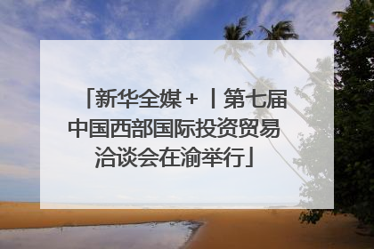 新华全媒＋丨第七届中国西部国际投资贸易洽谈会在渝举行