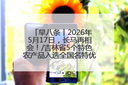 早八条丨2026年5月17日，长马再相会！/吉林省5个特色农产品入选全国名特优新农产品名录