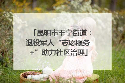 昆明市丰宁街道：退役军人“志愿服务+”助力社区治理