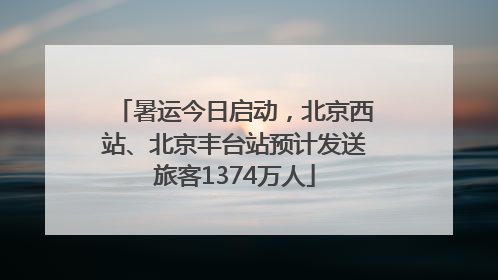 暑运今日启动，北京西站、北京丰台站预计发送旅客1374万人