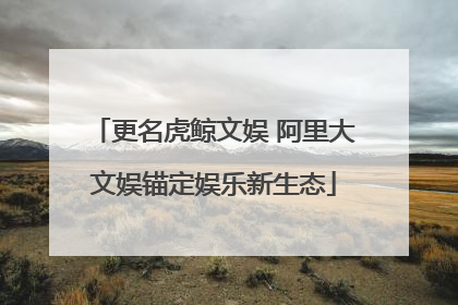 更名虎鲸文娱 阿里大文娱锚定娱乐新生态