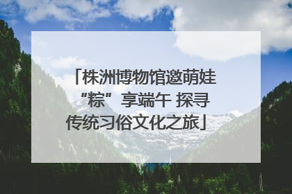 株洲博物馆邀萌娃“粽”享端午 探寻传统习俗文化之旅