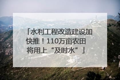 水利工程改造建设加快推！110万亩农田将用上“及时水”