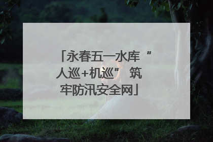 永春五一水库“人巡+机巡” 筑牢防汛安全网