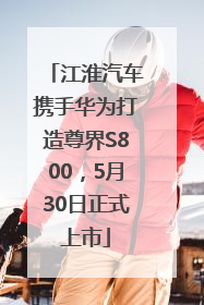 江淮汽车携手华为打造尊界S800，5月30日正式上市