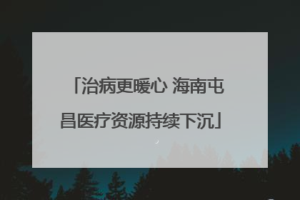 治病更暖心 海南屯昌医疗资源持续下沉