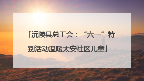 沅陵县总工会：“六一”特别活动温暖太安社区儿童