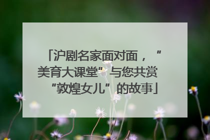 沪剧名家面对面，“美育大课堂”与您共赏“敦煌女儿”的故事