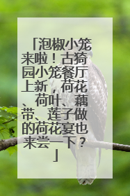 泡椒小笼来啦！古猗园小笼餐厅上新，荷花、荷叶、藕带、莲子做的荷花宴也来尝一下？