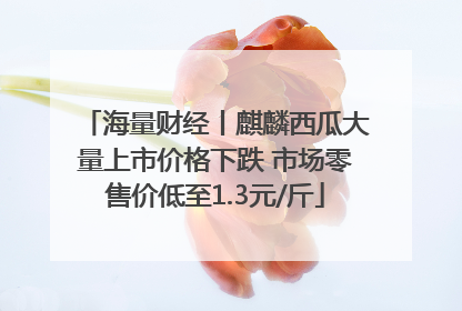海量财经丨麒麟西瓜大量上市价格下跌 市场零售价低至1.3元/斤