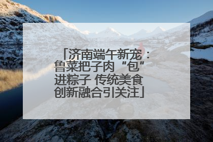 济南端午新宠：鲁菜把子肉“包”进粽子 传统美食创新融合引关注