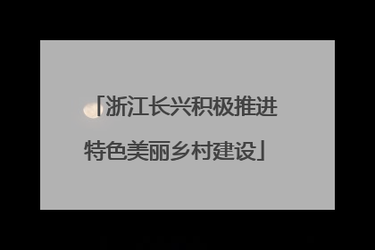 浙江长兴积极推进特色美丽乡村建设