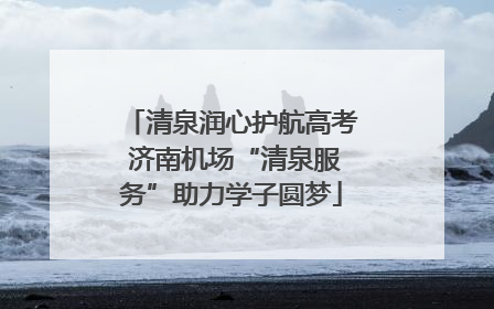 清泉润心护航高考 济南机场“清泉服务”助力学子圆梦