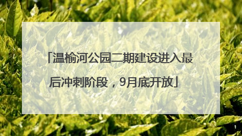 温榆河公园二期建设进入最后冲刺阶段，9月底开放