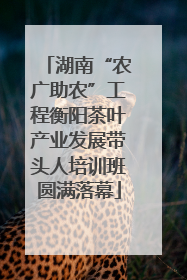 湖南“农广助农”工程衡阳茶叶产业发展带头人培训班圆满落幕