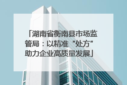 湖南省衡南县市场监管局：以精准“处方”助力企业高质量发展