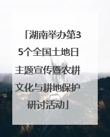 湖南举办第35个全国土地日主题宣传暨农耕文化与耕地保护研讨活动