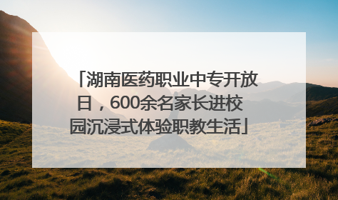 湖南医药职业中专开放日，600余名家长进校园沉浸式体验职教生活