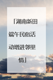 湖南新田端午民俗活动增进邻里情
