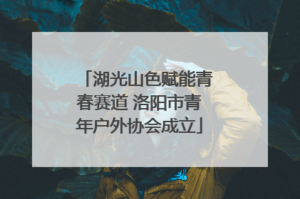 湖光山色赋能青春赛道 洛阳市青年户外协会成立