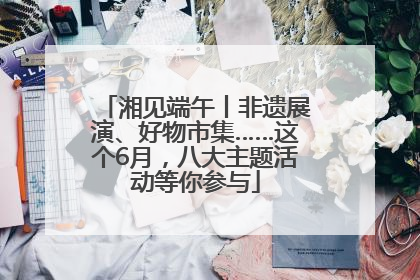 湘见端午丨非遗展演、好物市集……这个6月，八大主题活动等你参与