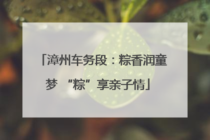 漳州车务段：粽香润童梦 “粽”享亲子情