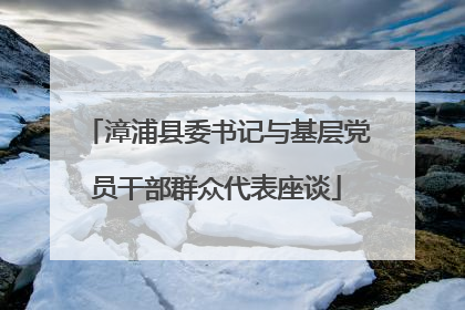 漳浦县委书记与基层党员干部群众代表座谈