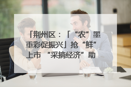 荆州区：「“农”墨重彩促振兴」抢“鲜”上市 “采摘经济”助农“甜蜜增收”