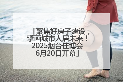 聚焦好房子建设，擘画城市人居未来！2025烟台住博会6月20日开幕