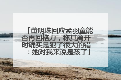 董明珠回应孟羽童能否再回格力，称其离开时确实是犯了很大的错：她对我来说是孩子