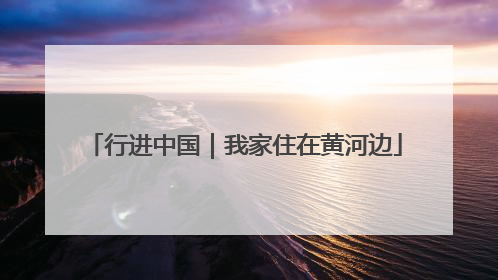 行进中国｜我家住在黄河边