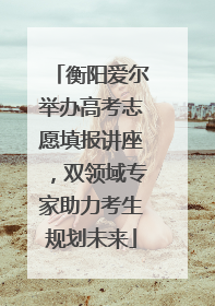 衡阳爱尔举办高考志愿填报讲座，双领域专家助力考生规划未来