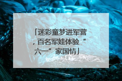 迷彩童梦进军营，百名军娃体验“六一”家国情