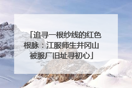 追寻一根纱线的红色根脉：江服师生井冈山被服厂旧址寻初心