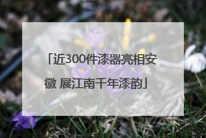 近300件漆器亮相安徽 展江南千年漆韵