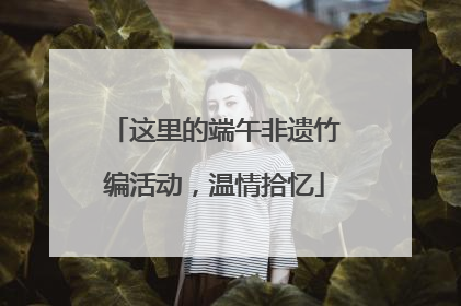 这里的端午非遗竹编活动，温情拾忆