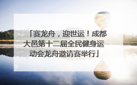 赛龙舟，迎世运！成都大邑第十二届全民健身运动会龙舟邀请赛举行