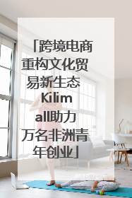 跨境电商重构文化贸易新生态 Kilimall助力万名非洲青年创业