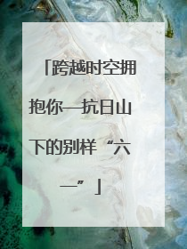 跨越时空拥抱你—抗日山下的别样“六一”